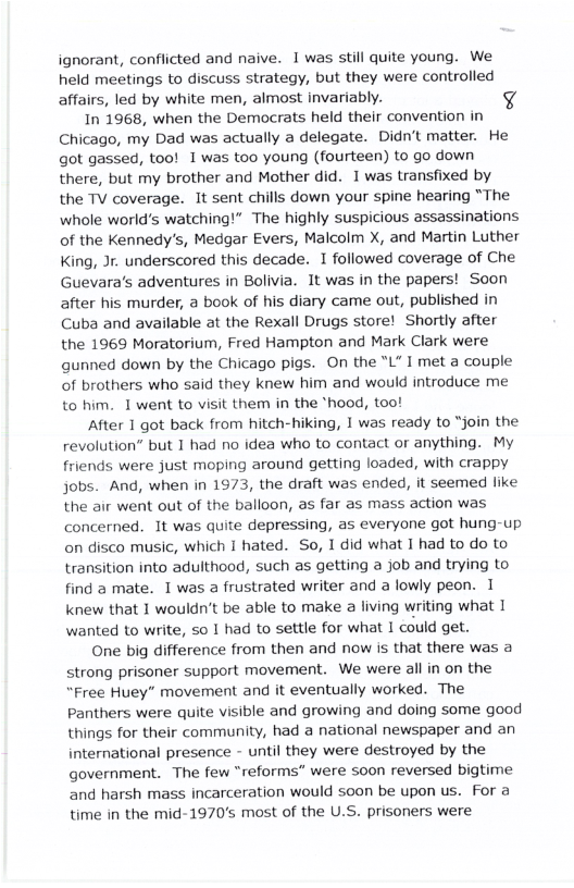 ignorant, conflicted and naive. 1 was still quite young. We held meetings to discuss strategy, but they were controlled affairs, led by white men, almost invariably. 4  In 1968, when the Democrats held their convention in Chicago, my Dad was actually a delegate. Didn’t matter. He got gassed, too! 1was too young (fourteen) to go down there, but my brother and Mother did. 1 was transfixed by the TV coverage. It sent chills down your spine hearing “The whole world’s watching!” The highly suspicious assassinations of the Kennedy’s, Medgar Evers, Malcolm X, and Martin Luther King, Jr. underscored this decade. I followed coverage of Che Guevara’s adventures in Bolivia. It was in the papers! Soon after his murder, a book of his diary came out, published in Cuba and available at the Rexall Drugs store! Shortly after the 1969 Moratorium, Fred Hampton and Mark Clark were gunned down by the Chicago pigs. On the "L" I met a couple of brothers who said they knew him and would introduce me to him. 1 went to visit them in the *hood, too!  After 1 got back from hitch-hiking, 1 was ready to “join the revolution” but 1 had no idea who to contact or anything. My friends were just moping around getting loaded, with crappy jobs. And, when in 1973, the draft was ended, it seemed like the air went out of the balloon, as far as mass action was concerned. It was quite depressing, as everyone got hung-up on disco music, which I hated. So, 1 did what 1 had to do to transition into adulthood, such as getting a job and trying to find a mate. I was a frustrated writer and a lowly peon. 1 knew that 1 wouldn’t be able to make a living writing what 1 wanted to write, so 1 had to settle for what I could get.  One big difference from then and now is that there was a strong prisoner support movement. We were all in on the “Free Huey” movement and it eventually worked. The Panthers were quite visible and growing and doing some good things for their community, had a national newspaper and an international presence - until they were destroyed by the government. The few “reforms” were soon reversed bigtime and harsh mass incarceration would soon be upon us. For a time in the mid-1970’s most of the U.S. prisoners were 